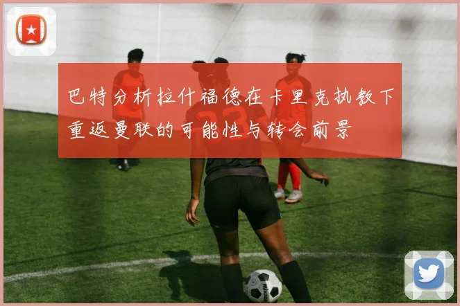 巴特分析拉什福德在卡里克执教下重返曼联的可能性与转会前景