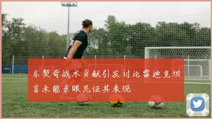 东契奇战术贡献引发讨论雷迪克坦言未能亲眼见证其表现