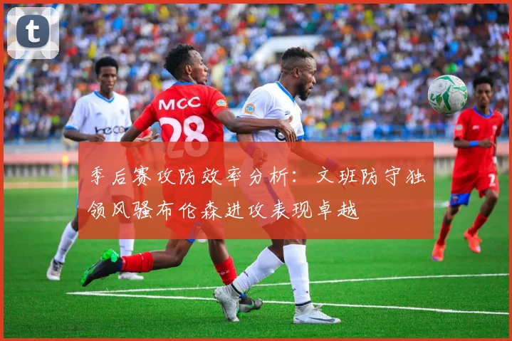 季后赛攻防效率分析：文班防守独领风骚布伦森进攻表现卓越