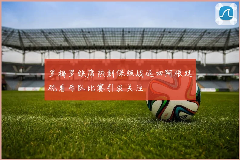 罗梅罗缺席热刺保级战返回阿根廷观看母队比赛引发关注