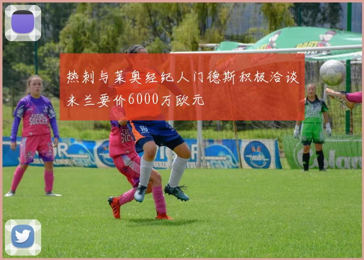 热刺与莱奥经纪人门德斯积极洽谈米兰要价6000万欧元