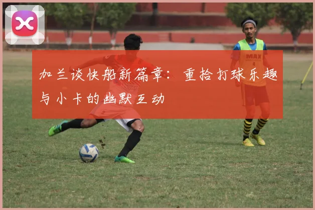 加兰谈快船新篇章：重拾打球乐趣与小卡的幽默互动