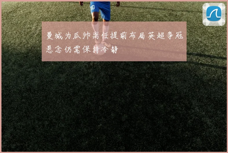 曼城为瓜帅离任提前布局英超争冠悬念仍需保持冷静
