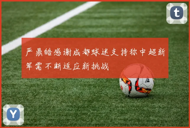 严鼎皓感谢成都球迷支持称中超新军需不断适应新挑战