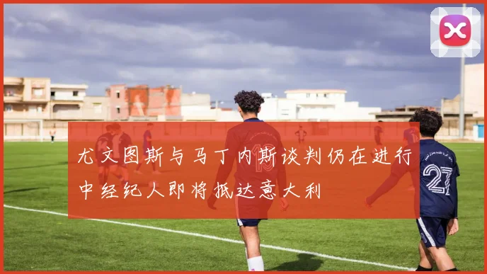 尤文图斯与马丁内斯谈判仍在进行中经纪人即将抵达意大利
