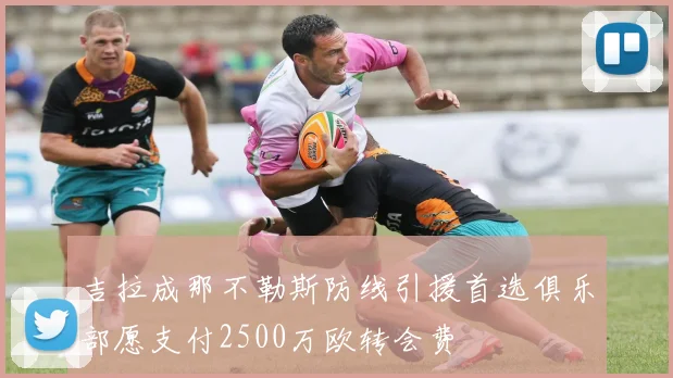 吉拉成那不勒斯防线引援首选俱乐部愿支付2500万欧转会费