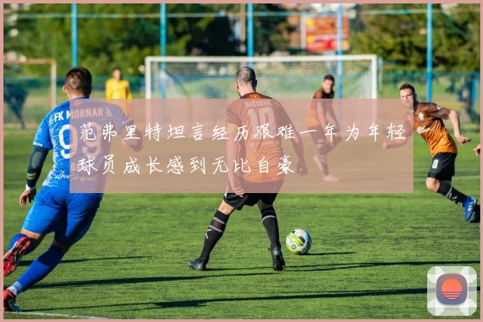 范弗里特坦言经历艰难一年为年轻球员成长感到无比自豪