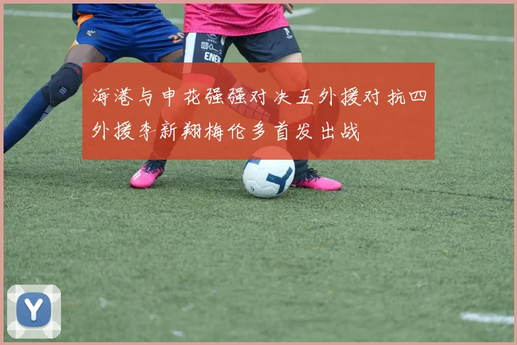 海港与申花强强对决五外援对抗四外援李新翔梅伦多首发出战