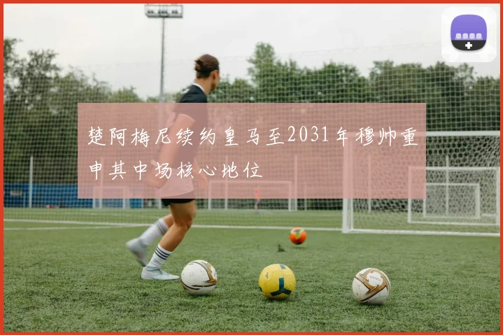 楚阿梅尼续约皇马至2031年穆帅重申其中场核心地位