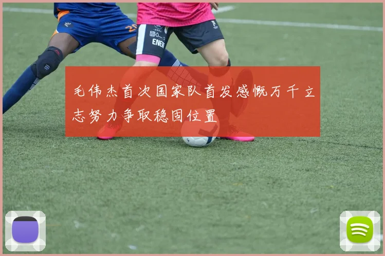 毛伟杰首次国家队首发感慨万千立志努力争取稳固位置