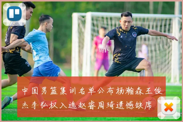 中国男篮集训名单公布杨瀚森王俊杰李弘权入选赵睿周琦遗憾缺席