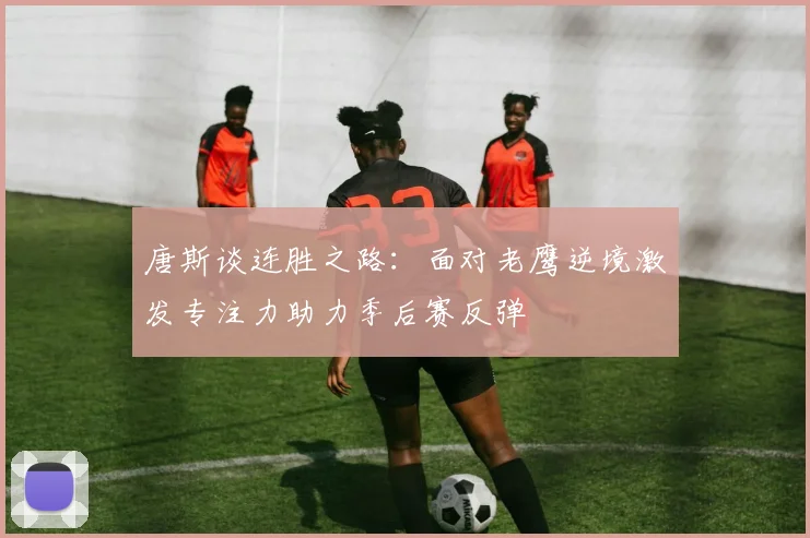 唐斯谈连胜之路：面对老鹰逆境激发专注力助力季后赛反弹