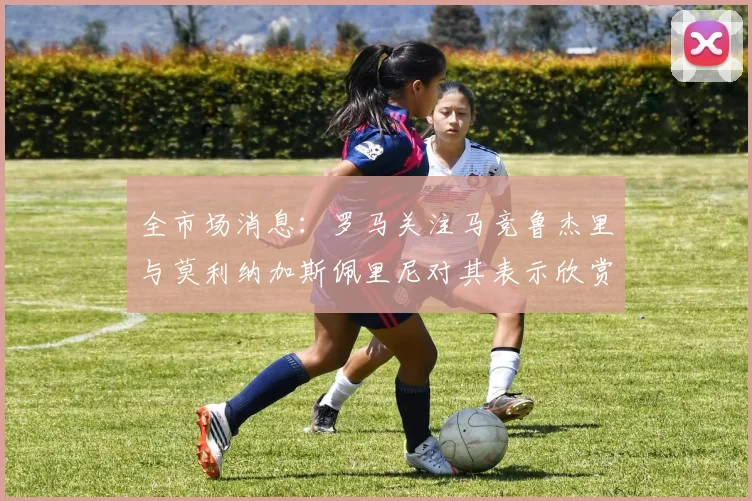 全市场消息：罗马关注马竞鲁杰里与莫利纳加斯佩里尼对其表示欣赏