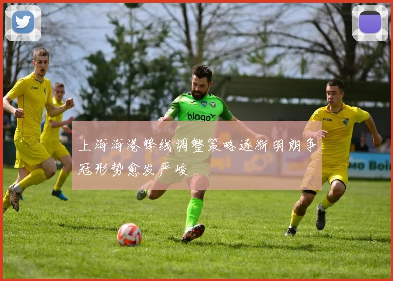 上海海港锋线调整策略逐渐明朗争冠形势愈发严峻