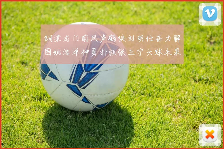 铜梁龙门前风声鹤唳刘明仕奋力解围姚浩洋神勇扑救张玉宁头球未果