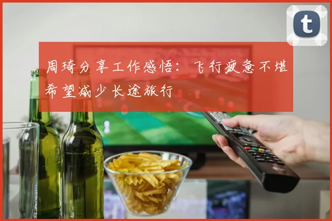 周琦分享工作感悟：飞行疲惫不堪希望减少长途旅行