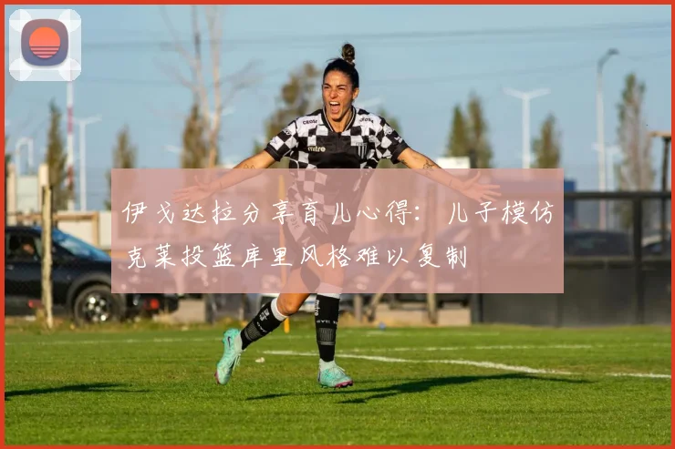 伊戈达拉分享育儿心得：儿子模仿克莱投篮库里风格难以复制