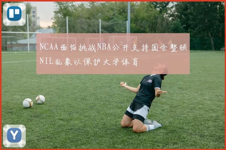 NCAA面临挑战NBA公开支持国会整顿NIL乱象以保护大学体育