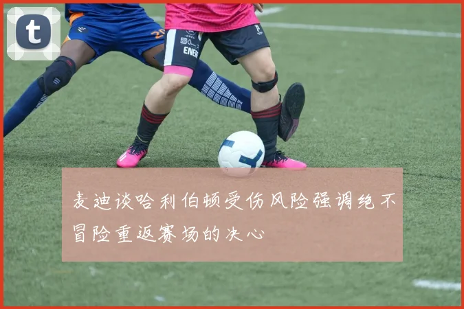 麦迪谈哈利伯顿受伤风险强调绝不冒险重返赛场的决心