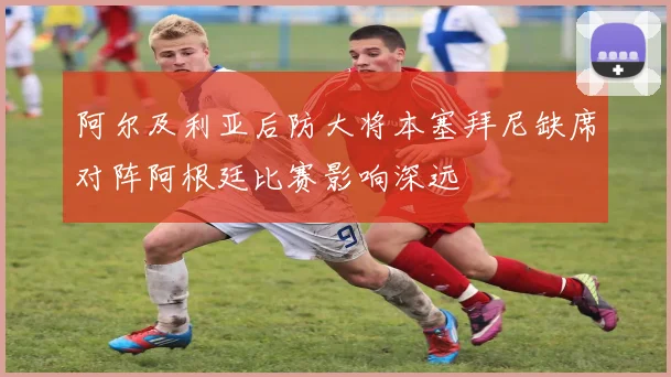 阿尔及利亚后防大将本塞拜尼缺席对阵阿根廷比赛影响深远