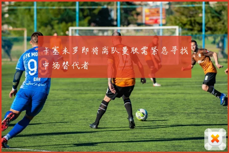 卡塞米罗即将离队曼联需紧急寻找中场替代者