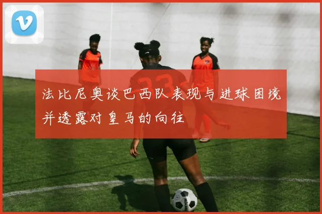 法比尼奥谈巴西队表现与进球困境并透露对皇马的向往