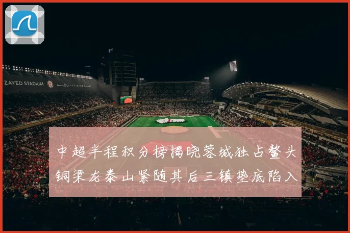 中超半程积分榜揭晓蓉城独占鳌头铜梁龙泰山紧随其后三镇垫底陷入困境